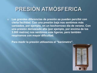    Las grandes diferencias de presión se pueden percibir con
    cierta facilidad. Con una presión baja nos sentimos más
    cansados, por ejemplo, en un bochornoso día de verano. Con
    una presión demasiado alta (por ejemplo, por encima de los
    3.000 metros) nos sentimos más ligeros, pero también
    respiramos con mayor dificultad.

    Para medir la presión utilizamos el "barómetro".
 