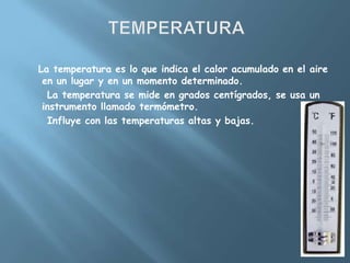 La temperatura es lo que indica el calor acumulado en el aire
 en un lugar y en un momento determinado.
  La temperatura se mide en grados centígrados, se usa un
 instrumento llamado termómetro.
  Influye con las temperaturas altas y bajas.
 