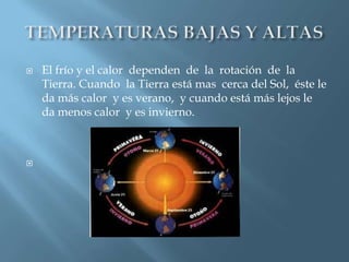   El frío y el calor dependen de la rotación de la
    Tierra. Cuando la Tierra está mas cerca del Sol, éste le
    da más calor y es verano, y cuando está más lejos le
    da menos calor y es invierno.




 