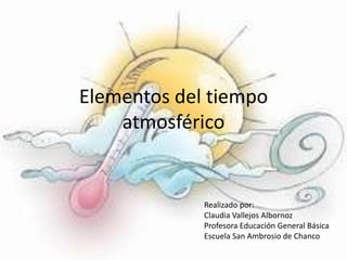 Elementos del tiempo
atmosférico
Realizado por:
Claudia Vallejos Albornoz
Profesora Educación General Básica
Escuela San Ambrosio de Chanco
 