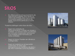  Se utilizan para el almacenamiento de
mercancías a granel. Éstos tienen un
orificio de entrada, que se encuentra
en la parte superior y un orificio de
salida, que se encuentra en la parte
inferior.
Podemos distinguir varios tipos de silos:
 Según las unidades de
almacenamiento. Pueden ser simples y
múltiples. Los primero están constituidos
por una sola unidad para almacenar,
y los múltiples están formados por
varias unidades.
 Según la forma. Pueden ser cilíndricos
o poligonales.
 Según el material con el que están
construidos. En este caso
distinguiremos los metálicos, de obra y
de otros materiales como el poliéster...
 