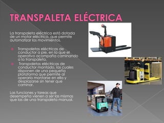 La transpaleta eléctrica está dotada
de un motor eléctrico, que permite
automatizar los movimientos.
 Transpaletas eléctricas de
conductor a pie, en la que el
operativo acompaña caminando
a la transpaleta.
 Transpaletas eléctricas de
conductor montado, las cuales
disponen de una pequeña
plataforma que permite al
operario montarse en ella y
desplazarse sin tener que
caminar.
Las funciones y tareas que
desempeña vienen a ser las mismas
que las de una transpaleta manual.
 