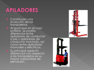  Constituyen una
evolución de las
transpaletas.
 Al igual que en el caso
anterior, se podría
diferenciar entre
apiladores de conductor
a pie y apiladores de
conductor montado, así
como entre apiladores
manuales y eléctricos.
 Su principal aspecto
diferencial con respecto
a las transpaletas es su
mayor capacidad de
elevación.
 
