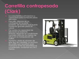  La característica principal es su
capacidad para manipular pesos
elevados.
 Para ello, dispone de un
contrapeso en la parte
posterior, de tal forma que pueda
manipular grandes pesos sin
volcar.
 Por contra, la capacidad de
elevación es bastante
limitada, llegando en condiciones
normales hasta los 5-6 metros de
altura en la manipulación de
pallets.
 Asimismo, dado el volumen de
este tipo de carretillas, la anchura
de pasillo que necesitan para
maniobrar entre las estanterías es
considerable, rondando los 3-4-5
metros.
 