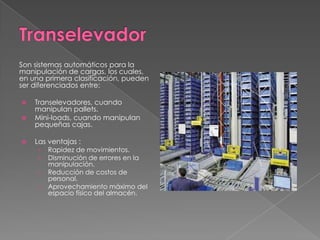 Son sistemas automáticos para la
manipulación de cargas, los cuales,
en una primera clasificación, pueden
ser diferenciados entre:
 Transelevadores, cuando
manipulan pallets.
 Mini-loads, cuando manipulan
pequeñas cajas.
 Las ventajas :
› Rapidez de movimientos.
› Disminución de errores en la
manipulación.
› Reducción de costos de
personal.
› Aprovechamiento máximo del
espacio físico del almacén.
 