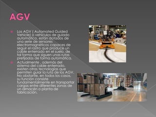  Los AGV ( Automated Guided
Vehicle) o vehículos de guiado
automático, están dotados de
una serie de sensores
electromagnéticos capaces de
seguir el rastro que produce un
cable enterrado en el suelo, de
tal forma que siguen unas rutas
prefijadas de forma automática.
 Actualmente , además del
sistema del cable enterrado,
existen otras tecnologías que
permiten guiar la ruta de los AGV.
No obstante, en todos los casos,
su función consiste
fundamentalmente en transportar
cargas entre diferentes zonas de
un almacén o planta de
fabricación.
 
