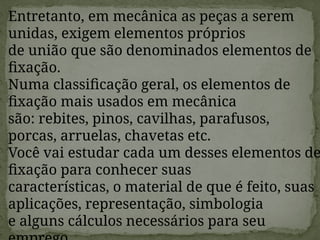 Entretanto, em mecânica as peças a serem
unidas, exigem elementos próprios
de união que são denominados elementos de
fixação.
Numa classificação geral, os elementos de
fixação mais usados em mecânica
são: rebites, pinos, cavilhas, parafusos,
porcas, arruelas, chavetas etc.
Você vai estudar cada um desses elementos de
fixação para conhecer suas
características, o material de que é feito, suas
aplicações, representação, simbologia
e alguns cálculos necessários para seu
 