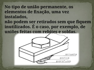 No tipo de união permanente, os
elementos de fixação, uma vez
instalados,
não podem ser retirados sem que fiquem
inutilizados. É o caso, por exemplo, de
uniões feitas com rebites e soldas.
 