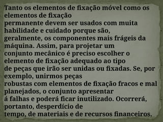 Tanto os elementos de fixação móvel como os
elementos de fixação
permanente devem ser usados com muita
habilidade e cuidado porque são,
geralmente, os componentes mais frágeis da
máquina. Assim, para projetar um
conjunto mecânico é preciso escolher o
elemento de fixação adequado ao tipo
de peças que irão ser unidas ou fixadas. Se, por
exemplo, unirmos peças
robustas com elementos de fixação fracos e mal
planejados, o conjunto apresentar
á falhas e poderá ficar inutilizado. Ocorrerá,
portanto, desperdício de
tempo, de materiais e de recursos financeiros.
 