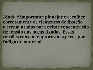 Ainda é importante planejar e escolher
corretamente os elementos de fixação
a serem usados para evitar concentração
de tensão nas peças fixadas. Essas
tensões causam rupturas nas peças por
fadiga do material.
 