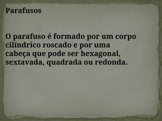 Parafusos
O parafuso é formado por um corpo
cilíndrico roscado e por uma
cabeça que pode ser hexagonal,
sextavada, quadrada ou redonda.
 