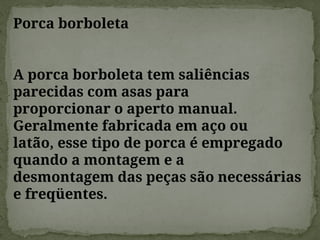 Porca borboleta
A porca borboleta tem saliências
parecidas com asas para
proporcionar o aperto manual.
Geralmente fabricada em aço ou
latão, esse tipo de porca é empregado
quando a montagem e a
desmontagem das peças são necessárias
e freqüentes.
 