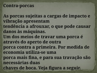 Contra-porcas
As porcas sujeitas a cargas de impacto e
vibração apresentam
tendência a afrouxar, o que pode causar
danos às máquinas.
Um dos meios de travar uma porca é
através do aperto de outra
porca contra a primeira. Por medida de
economia utiliza-se uma
porca mais fina, e para sua travação são
necessárias duas
chaves de boca. Veja figura a seguir.
 