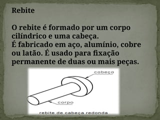 Rebite
O rebite é formado por um corpo
cilíndrico e uma cabeça.
É fabricado em aço, alumínio, cobre
ou latão. É usado para fixação
permanente de duas ou mais peças.
 