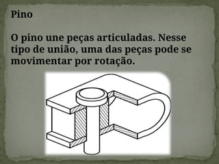 Pino
O pino une peças articuladas. Nesse
tipo de união, uma das peças pode se
movimentar por rotação.
 