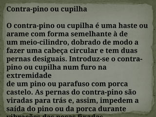Contra-pino ou cupilha
O contra-pino ou cupilha é uma haste ou
arame com forma semelhante à de
um meio-cilindro, dobrado de modo a
fazer uma cabeça circular e tem duas
pernas desiguais. Introduz-se o contra-
pino ou cupilha num furo na
extremidade
de um pino ou parafuso com porca
castelo. As pernas do contra-pino são
viradas para trás e, assim, impedem a
saída do pino ou da porca durante
 