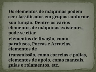 Os elementos de máquinas podem
ser classificados em grupos conforme
sua função. Dentre os vários
elementos de máquinas existentes,
pode-se citar
elementos de fixação, como
parafusos, Porcas e Arruelas,
elementos de
transmissão, como correias e polias,
elementos de apoio, como mancais,
guias e rolamentos, etc.
 