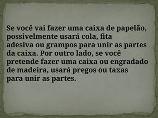 Se você vai fazer uma caixa de papelão,
possivelmente usará cola, fita
adesiva ou grampos para unir as partes
da caixa. Por outro lado, se você
pretende fazer uma caixa ou engradado
de madeira, usará pregos ou taxas
para unir as partes.
 