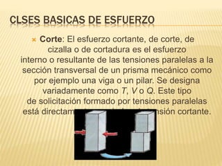 CLSES BASICAS DE ESFUERZO 
 Corte: El esfuerzo cortante, de corte, de 
cizalla o de cortadura es el esfuerzo 
interno o resultante de las tensiones paralelas a la 
sección transversal de un prisma mecánico como 
por ejemplo una viga o un pilar. Se designa 
variadamente como T, V o Q. Este tipo 
de solicitación formado por tensiones paralelas 
está directamente asociado a la tensión cortante. 
 