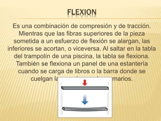 FLEXION 
Es una combinación de compresión y de tracción. 
Mientras que las fibras superiores de la pieza 
sometida a un esfuerzo de flexión se alargan, las 
inferiores se acortan, o viceversa. Al saltar en la tabla 
del trampolín de una piscina, la tabla se flexiona. 
También se flexiona un panel de una estantería 
cuando se carga de libros o la barra donde se 
cuelgan las perchas en los armarios. 
 