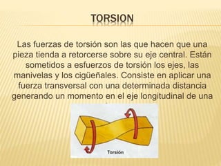 TORSION 
Las fuerzas de torsión son las que hacen que una 
pieza tienda a retorcerse sobre su eje central. Están 
sometidos a esfuerzos de torsión los ejes, las 
manivelas y los cigüeñales. Consiste en aplicar una 
fuerza transversal con una determinada distancia 
generando un momento en el eje longitudinal de una 
pieza. 
 