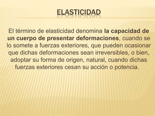 ELASTICIDAD 
El término de elasticidad denomina la capacidad de 
un cuerpo de presentar deformaciones, cuando se 
lo somete a fuerzas exteriores, que pueden ocasionar 
que dichas deformaciones sean irreversibles, o bien, 
adoptar su forma de origen, natural, cuando dichas 
fuerzas exteriores cesan su acción o potencia. 
 