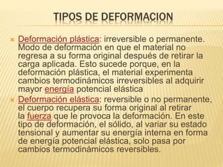 TIPOS DE DEFORMACION 
 Deformación plástica: irreversible o permanente. 
Modo de deformación en que el material no 
regresa a su forma original después de retirar la 
carga aplicada. Esto sucede porque, en la 
deformación plástica, el material experimenta 
cambios termodinámicos irreversibles al adquirir 
mayor energía potencial elástica 
 Deformación elástica: reversible o no permanente, 
el cuerpo recupera su forma original al retirar 
la fuerza que le provoca la deformación. En este 
tipo de deformación, el sólido, al variar su estado 
tensional y aumentar su energía interna en forma 
de energía potencial elástica, solo pasa por 
cambios termodinámicos reversibles. 
 