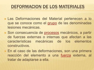 DEFORMACION DE LOS MATERIALES 
 Las Deformaciones del Material pertenecen a lo 
que se conoce como el grupo de las denominadas 
lesiones mecánicas. 
 Son consecuencia de procesos mecánicos, a partir 
de fuerzas externas o internas que afectan a las 
características mecánicas de los elementos 
constructivos. 
 En el caso de las deformaciones, son una primera 
reacción del elemento a una fuerza externa, al 
tratar de adaptarse a ella. 
 