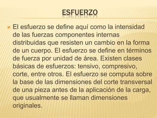 ESFUERZO 
 El esfuerzo se define aquí como la intensidad 
de las fuerzas componentes internas 
distribuidas que resisten un cambio en la forma 
de un cuerpo. El esfuerzo se define en términos 
de fuerza por unidad de área. Existen clases 
básicas de esfuerzos: tensivo, compresivo, 
corte, entre otros. El esfuerzo se computa sobre 
la base de las dimensiones del corte transversal 
de una pieza antes de la aplicación de la carga, 
que usualmente se llaman dimensiones 
originales. 
 