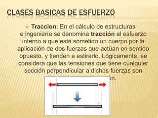 CLASES BASICAS DE ESFUERZO 
 Traccion: En el cálculo de estructuras 
e ingeniería se denomina tracción al esfuerzo 
interno a que está sometido un cuerpo por la 
aplicación de dos fuerzas que actúan en sentido 
opuesto, y tienden a estirarlo. Lógicamente, se 
considera que las tensiones que tiene cualquier 
sección perpendicular a dichas fuerzas son 
normales a esa sección. 
 