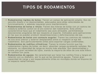  Rodamientos rígidos de bolas: Tienen un campo de aplicación amplio. Son de
sencillo diseño y no desmontables, adecuados para altas velocidades de
funcionamiento, y además requieren poco mantenimiento .
 Rodamientos de bolas a rótula: Tienen dos hileras de bolas con un camino de
rodadura esférico común en el aro exterior del rodamiento. Esta última
característica hace que el rodamiento sea auto alineable, permitiéndose
desviaciones angulares del eje respecto al soporte. Indicados para aplicaciones
en las que se pueden producir desalineaciones o deformaciones del eje.
 Rodamientos de bolas con contacto angular: Tienen los caminos de rodadura
de sus aros interior y exterior desplazados entre sí respecto al eje del
rodamiento. Son particularmente útiles para soportar cargas combinadas .
 Rodamientos de rodillos cilíndricos: Tienen la misma función que los
rodamientos rígidos de bolas, es decir, absorber cargas puramente radiales. No
obstante, su capacidad de carga es mucho más elevada. Son desmontables y
existe una gran variedad de tipos, siendo la mayoría de ellos de una sola hilera
de rodillos con jaula.
 Rodamientos de agujas: Se caracterizan por tener los rodillos finos y largos en
relación con su diámetro, por lo que se les denomina agujas. Tienen gran
capacidad de carga y son especialmente útiles en montajes donde se dispone de
un espacio radial limitado.
TIPOS DE RODAMIENTOS
 