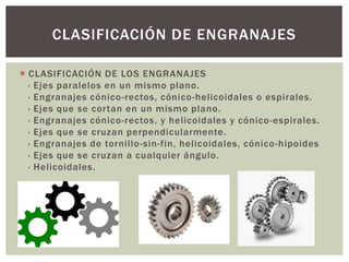  CLASIFICACIÓN DE LOS ENGRANAJES
· Ejes paralelos en un mismo plano.
· Engranajes cónico-rectos, cónico-helicoidales o espirales.
· Ejes que se cortan en un mismo plano.
· Engranajes cónico-rectos, y helicoidales y cónico-espirales.
· Ejes que se cruzan perpendicularmente.
· Engranajes de tornillo-sin-fin, helicoidales, cónico-hipoides
· Ejes que se cruzan a cualquier ángulo.
· Helicoidales.
CLASIFICACIÓN DE ENGRANAJES
 