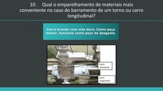 10. Qual o emparelhamento de materiais mais
conveniente no caso do barramento de um torno ou carro
longitudinal?
Carro brando com vias dura. Como peça
menor, funciona como peça de desgaste.
 
