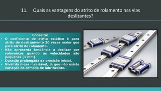 Conceito:
• O coeficiente de atrito estático é para
atrito de deslizamento 20 vezes maior que
para atrito de rolamento.
• Não apresenta tendência a deslizar por
solavancos quando as velocidades são
pequenas (1 mm).
• Duração prolongada da precisão inicial.
• Nível da mesa invariável, já que não existe
variação da camada de lubrificante.
11. Quais as vantagens do atrito de rolamento nas vias
deslizantes?
 