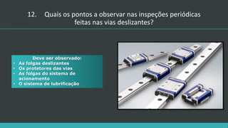 Deve ser observado:
• As folgas deslizantes
• Os protetores das vias
• As folgas do sistema de
acionamento
• O sistema de lubrificação
12. Quais os pontos a observar nas inspeções periódicas
feitas nas vias deslizantes?
 