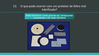 13. O que pode ocorrer com um protetor de feltro mal
lubrificado?
Pode funcionar como guarda-pó, enrijecendo
e passando a ter ação abrasiva
 