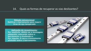 Aplicação de revestimento:
• Por espátula: obtém-se a montagem
adequada colocando sobre o
barramento e nivelando-o.
• Por injeção: O carro é brevemente
alinhado sobre o barramento.
Método convencional:
Retificar o barramento para inserir
tiras de aço temperado
14. Quais as formas de recuperar as vias deslizantes?
 