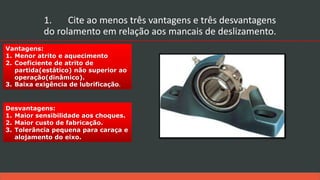 Desvantagens:
1. Maior sensibilidade aos choques.
2. Maior custo de fabricação.
3. Tolerância pequena para caraça e
alojamento do eixo.
Vantagens:
1. Menor atrito e aquecimento
2. Coeficiente de atrito de
partida(estático) não superior ao
operação(dinâmico).
3. Baixa exigência de lubrificação.
1. Cite ao menos três vantagens e três desvantagens
do rolamento em relação aos mancais de deslizamento.
 