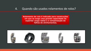 Rolamento de rolo é indicado para construções
em que se exige uma grande capacidade de
suportar carga radial e a compensação de
falhas de alinhamentos.
4. Quando são usados rolamentos de rolos?
 