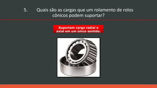 Suportam carga radial e
axial em um único sentido.
5. Quais são as cargas que um rolamento de rolos
cônicos podem suportar?
 
