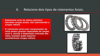 • Rolamento axial de esfera admitem
elevadas cargas axiais, não submetendo a
cargas radiais.
• O rolamento axial auto compensador de
rolos possui grande capacidade de cargas
axial e, devido à disposição inclinada dos
rolos, também pode suportar
consideráveis cargas radiais.
6. Relacione dois tipos de rolamentos Axiais.
 