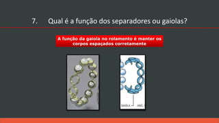 A função da gaiola no rolamento é manter os
corpos espaçados corretamente
7. Qual é a função dos separadores ou gaiolas?
 