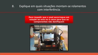 Para impedir que o anel escorregue em
relação ao eixo ou à caixa para que os
componentes não danifiquem
8. Explique em quais situações montam-se rolamentos
com interferência.
 