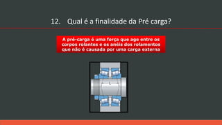 A pré-carga é uma força que age entre os
corpos rolantes e os anéis dos rolamentos
que não é causada por uma carga externa
12. Qual é a finalidade da Pré carga?
 