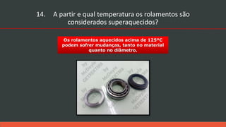 Os rolamentos aquecidos acima de 125ºC
podem sofrer mudanças, tanto no material
quanto no diâmetro.
14. A partir e qual temperatura os rolamentos são
considerados superaquecidos?
 