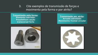 Transmissão pela forma:
Elemento estriado:
Possibilitam seção
transversal forte
Transmissão por atrito:
Arruela estrelada:
Movimento frontal circular
3. Cite exemplos de transmissão de forças e
movimento pela forma e por atrito?
 