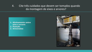 4. Cite três cuidados que devem ser tomados quando
da montagem de eixos e arvores?
1. Alinhamento entre
eixo e arvore
2. Posição
3. Dimensões
 