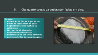 5. Cite quatro causas da quebra por fadiga em eixo.
Causas:
• Aplicação de forças superior ao
limite de resistência da peça.
• Engripamento das buchas ou
rolamento
• No caso de virabrequim,
engripamento do pistão.
• Penetração de um corpo estranho
entre os dentes das engrenagens.
 