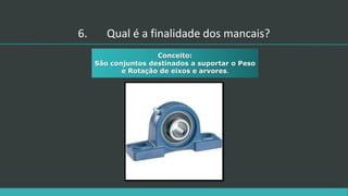 6. Qual é a finalidade dos mancais?
Conceito:
São conjuntos destinados a suportar o Peso
e Rotação de eixos e arvores.
 