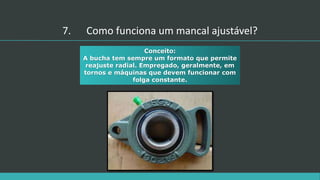 Conceito:
A bucha tem sempre um formato que permite
reajuste radial. Empregado, geralmente, em
tornos e máquinas que devem funcionar com
folga constante.
7. Como funciona um mancal ajustável?
 
